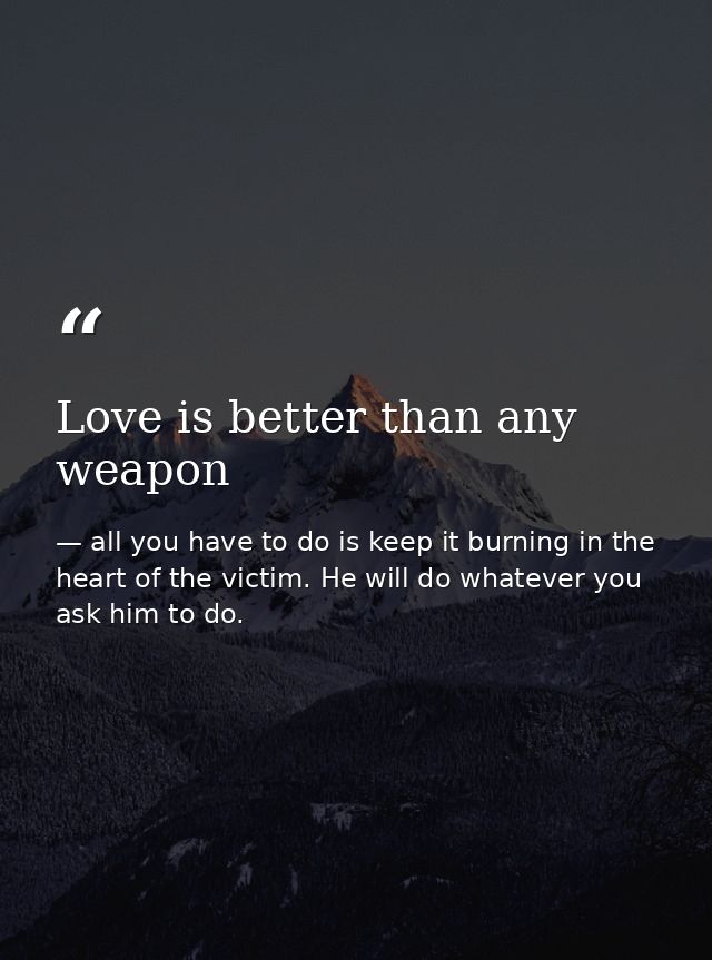 Love is better than any weapon — all you have to do is keep it burning in the heart of the victim. He will do whatever you ask him to do.