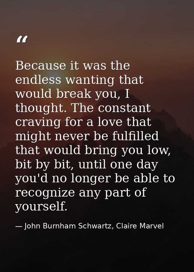 Because it was the endless wanting that would break you, I thought. The constant craving for a love that might never be  — John Burnham Schwartz, Claire Marvel