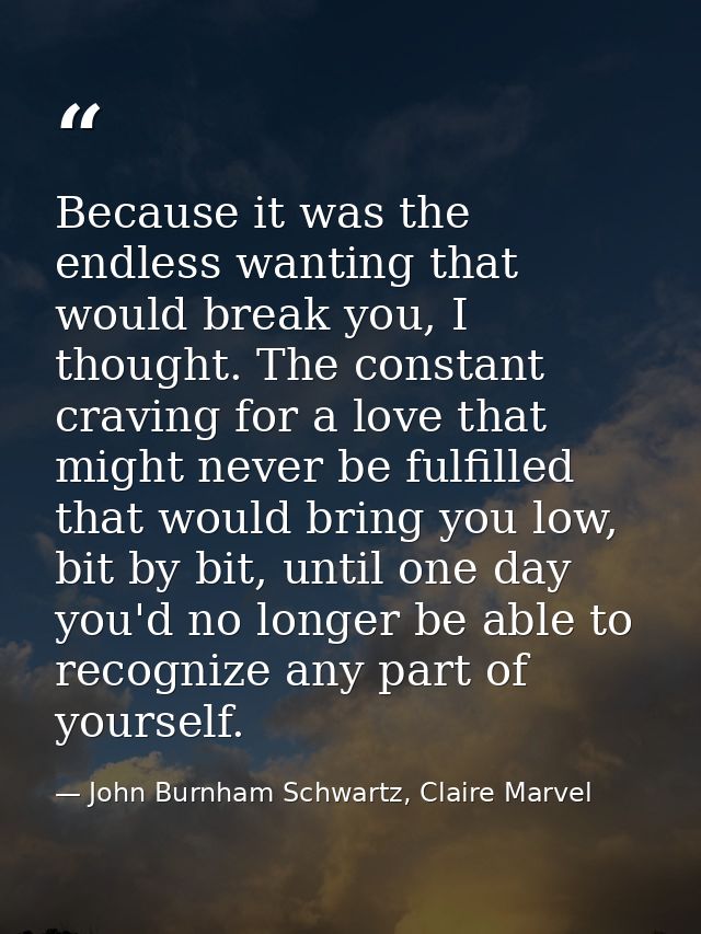 Because it was the endless wanting that would break you, I thought. The constant craving for a love that might never be  — John Burnham Schwartz, Claire Marvel