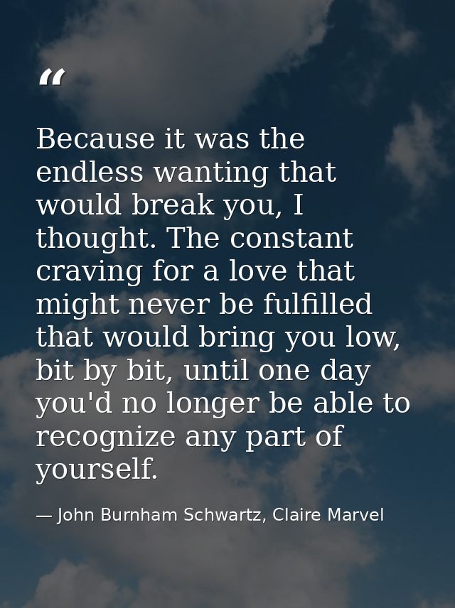 Because it was the endless wanting that would break you, I thought. The constant craving for a love that might never be  — John Burnham Schwartz, Claire Marvel