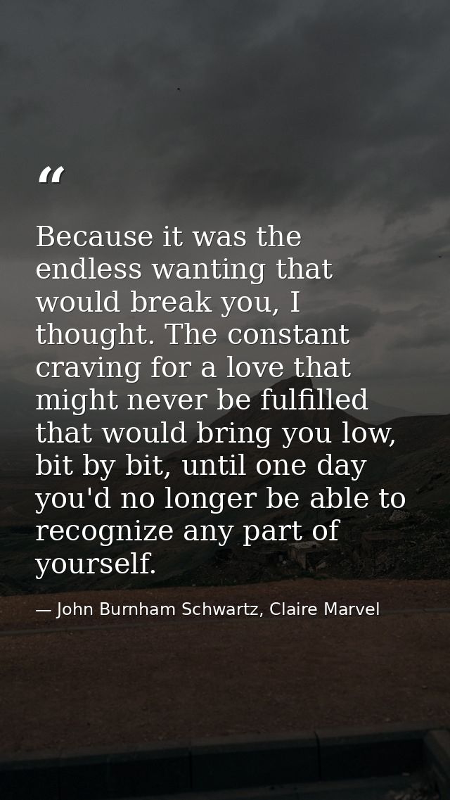 Because it was the endless wanting that would break you, I thought. The constant craving for a love that might never be  — John Burnham Schwartz, Claire Marvel