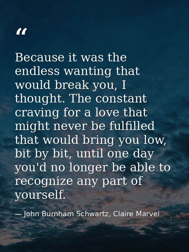 Because it was the endless wanting that would break you, I thought. The constant craving for a love that might never be  — John Burnham Schwartz, Claire Marvel