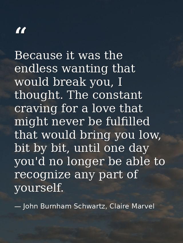 Because it was the endless wanting that would break you, I thought. The constant craving for a love that might never be  — John Burnham Schwartz, Claire Marvel