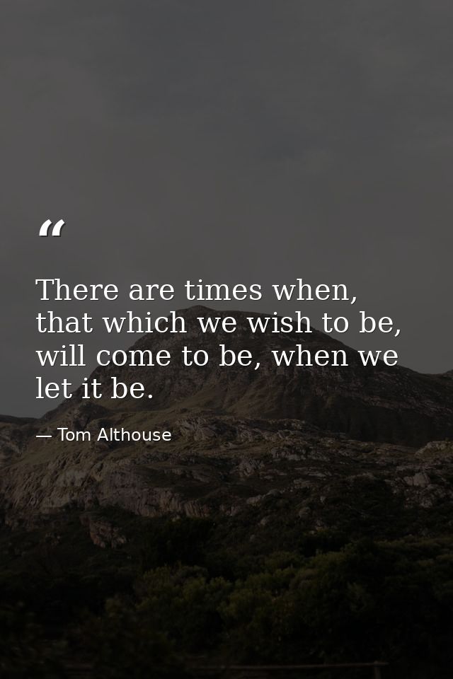 There are times when, that which we wish to be, will come to be, when we let it be. — Tom Althouse