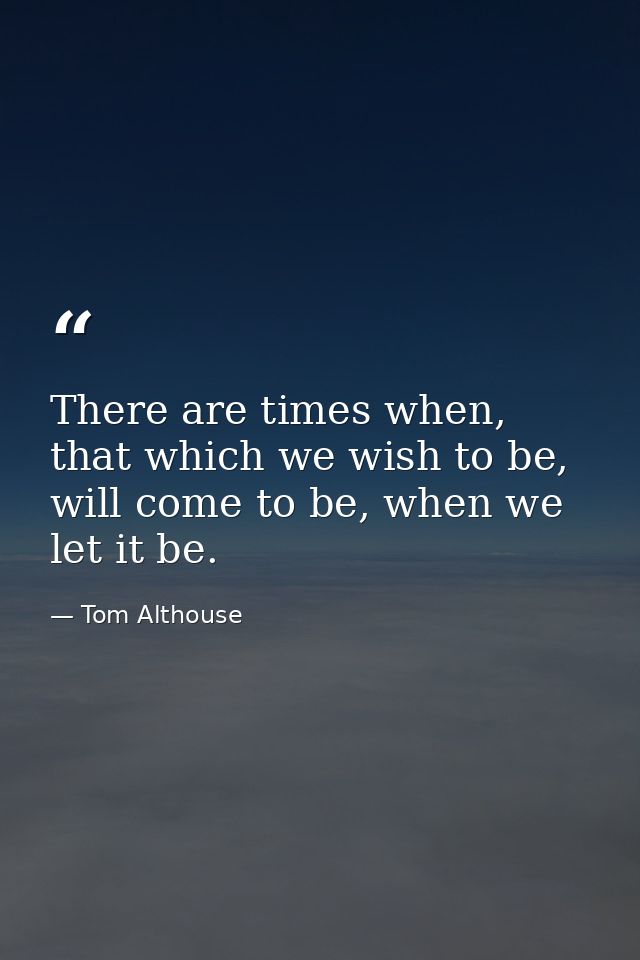 There are times when, that which we wish to be, will come to be, when we let it be. — Tom Althouse