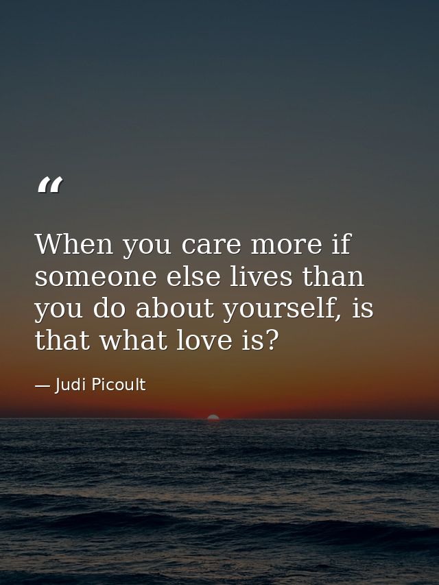 When you care more if someone else lives than you do about yourself, is that what love is? — Judi Picoult