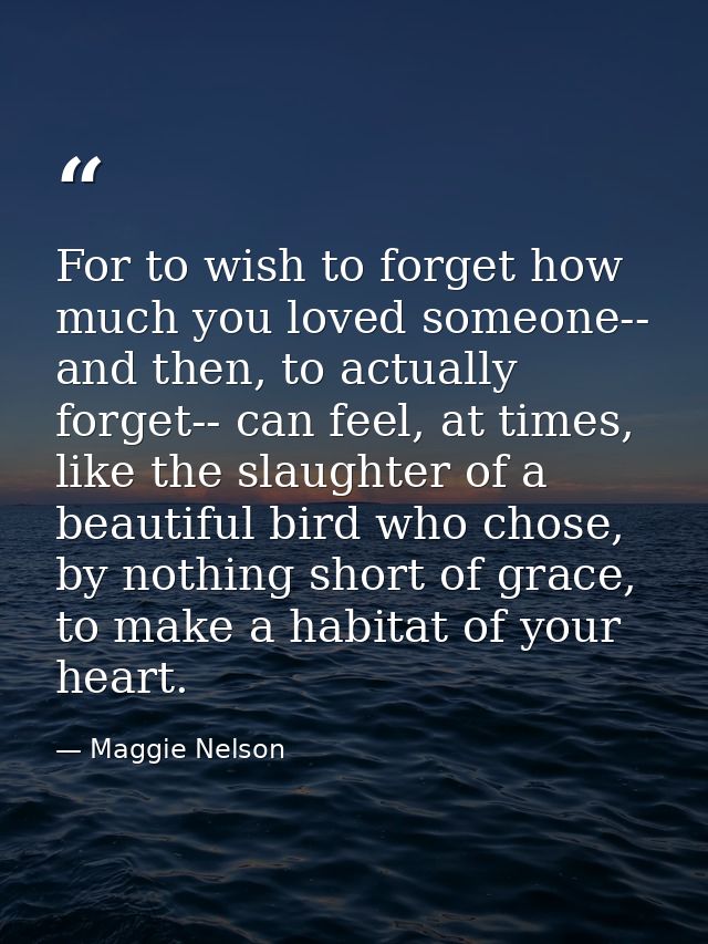 For to wish to forget how much you loved someone-- and then, to actually forget-- can feel, at times, like the slaughter — Maggie Nelson