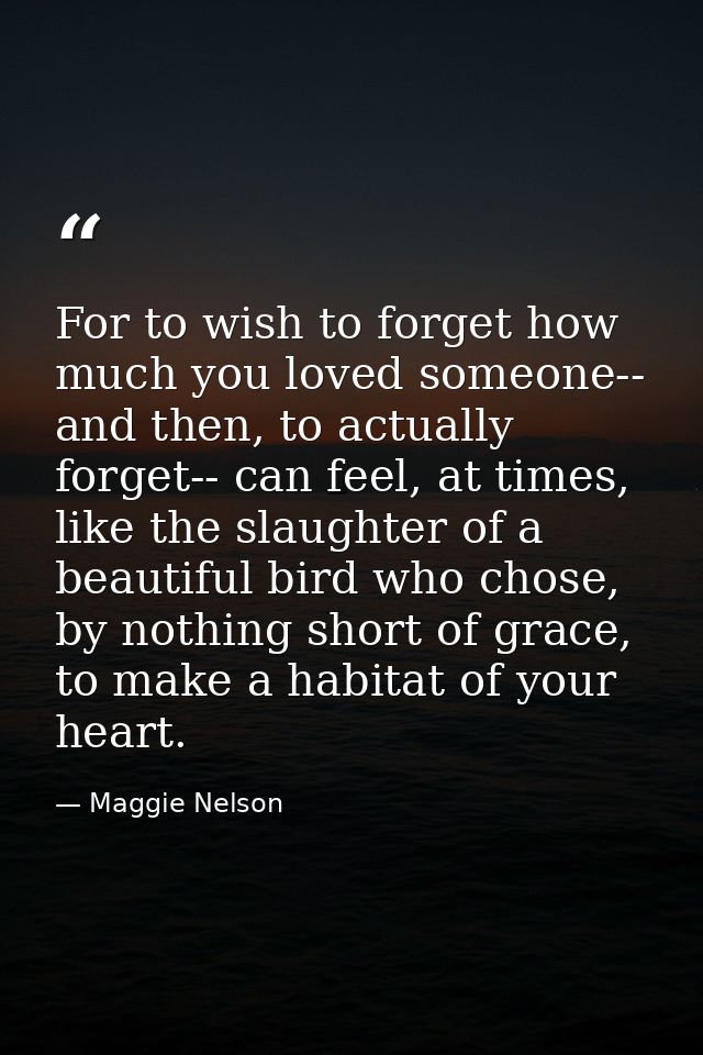 For to wish to forget how much you loved someone-- and then, to actually forget-- can feel, at times, like the slaughter — Maggie Nelson