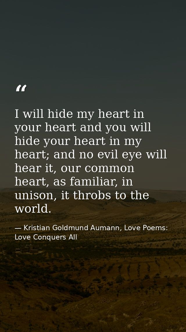 I will hide my heart in your heart and you will hide your heart in my heart; and no evil eye will hear it, our common he — Kristian Goldmund Aumann, Love Poems: Love Conquers All