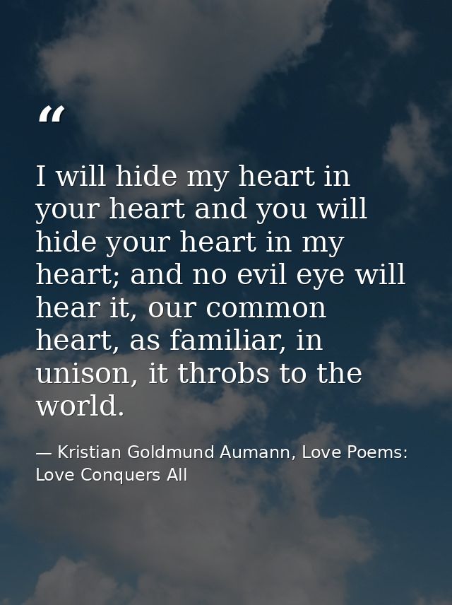 I will hide my heart in your heart and you will hide your heart in my heart; and no evil eye will hear it, our common he — Kristian Goldmund Aumann, Love Poems: Love Conquers All