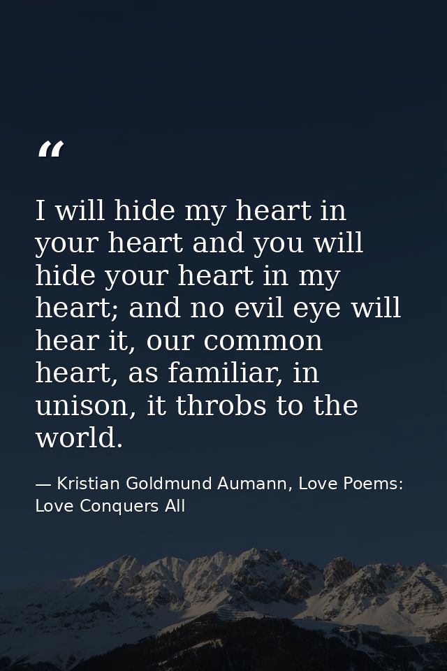 I will hide my heart in your heart and you will hide your heart in my heart; and no evil eye will hear it, our common he — Kristian Goldmund Aumann, Love Poems: Love Conquers All