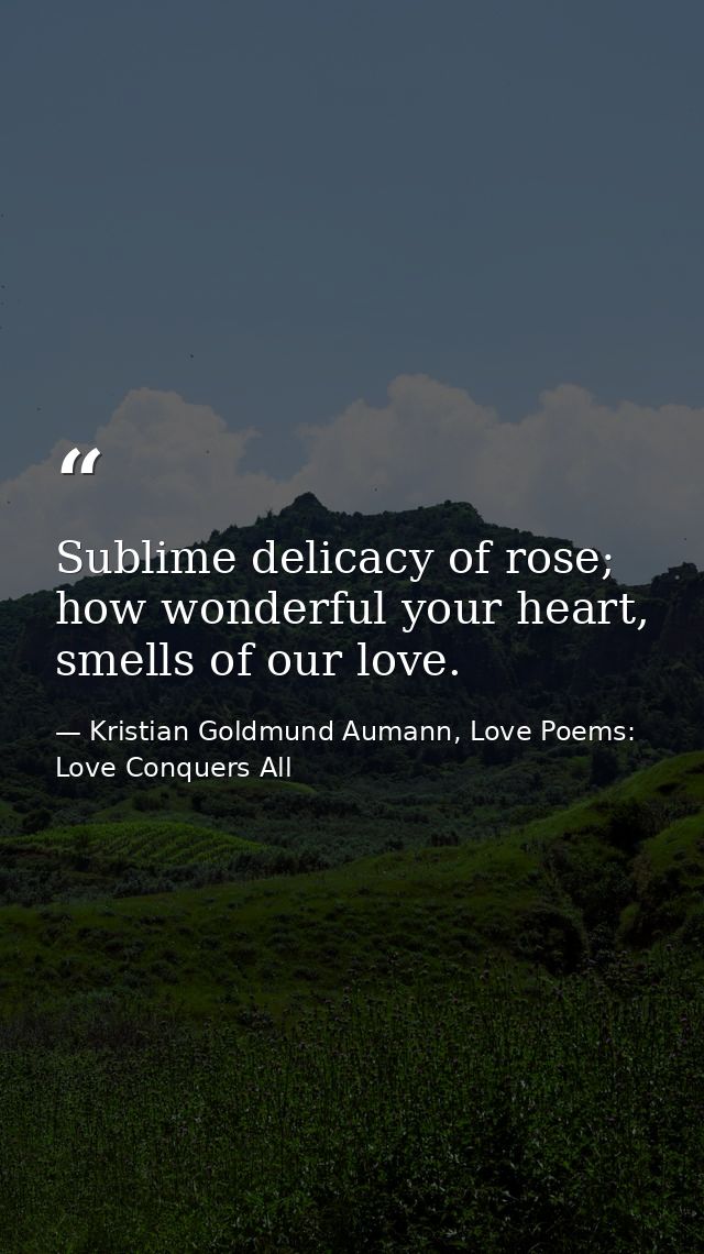 Sublime delicacy of rose; how wonderful your heart, smells of our love. — Kristian Goldmund Aumann, Love Poems: Love Conquers All