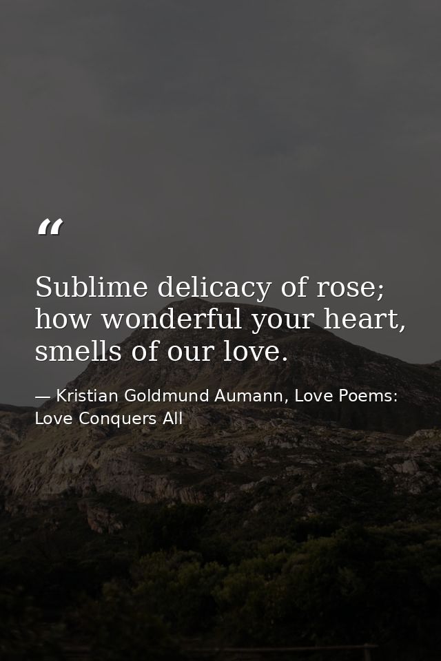 Sublime delicacy of rose; how wonderful your heart, smells of our love. — Kristian Goldmund Aumann, Love Poems: Love Conquers All