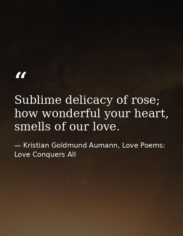 Sublime delicacy of rose; how wonderful your heart, smells of our love. — Kristian Goldmund Aumann, Love Poems: Love Conquers All