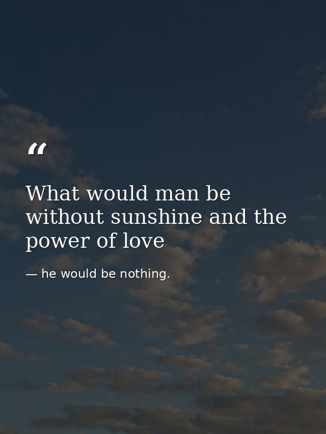 What would man be without sunshine and the power of love — he would be nothing.