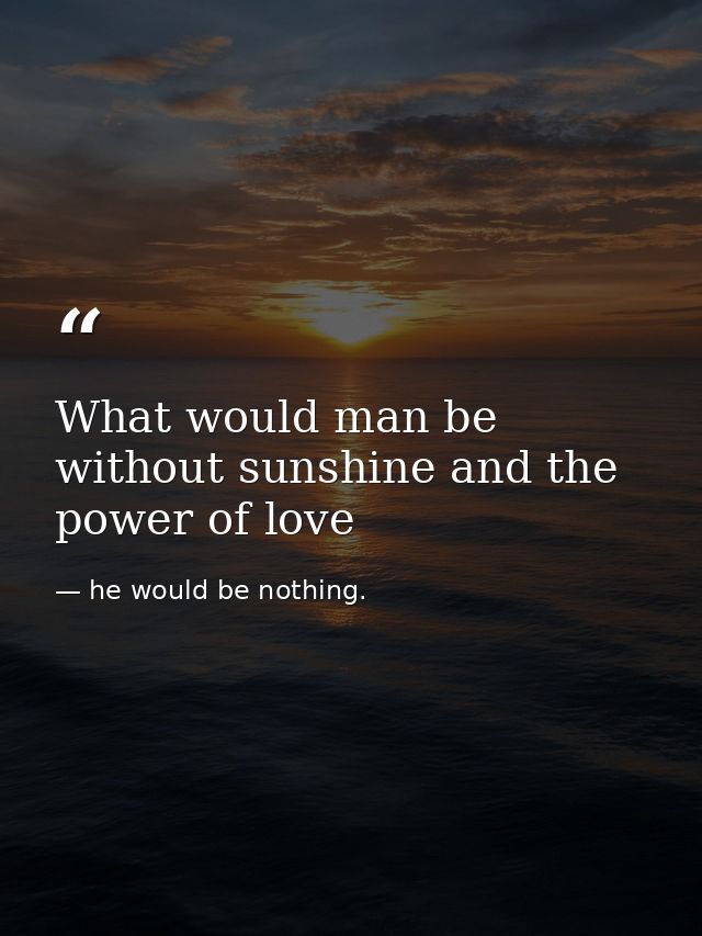 What would man be without sunshine and the power of love — he would be nothing.