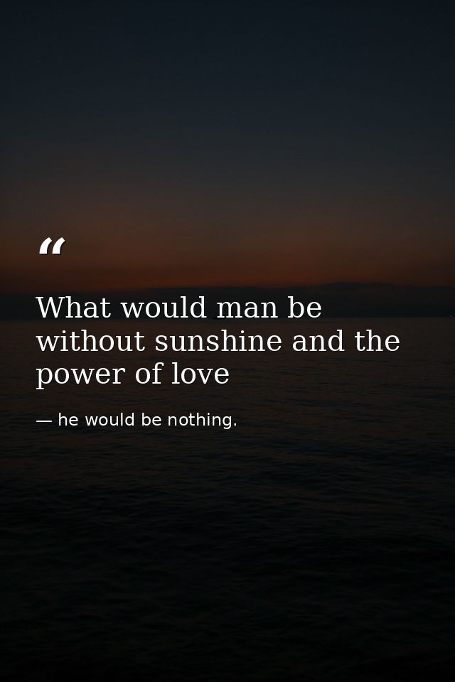 What would man be without sunshine and the power of love — he would be nothing.