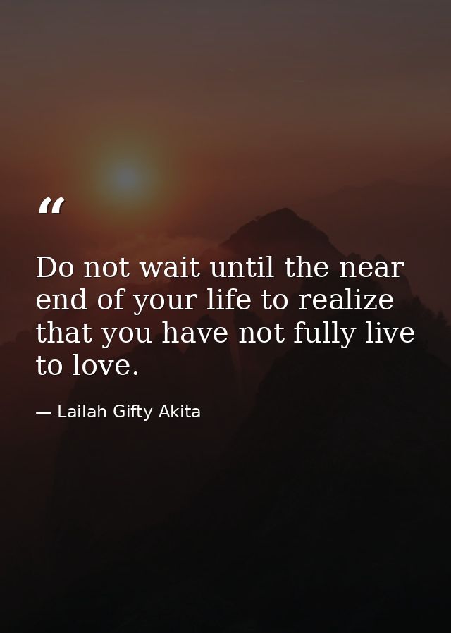 Do not wait until the near end of your life to realize that you have not fully live to love. — Lailah Gifty Akita