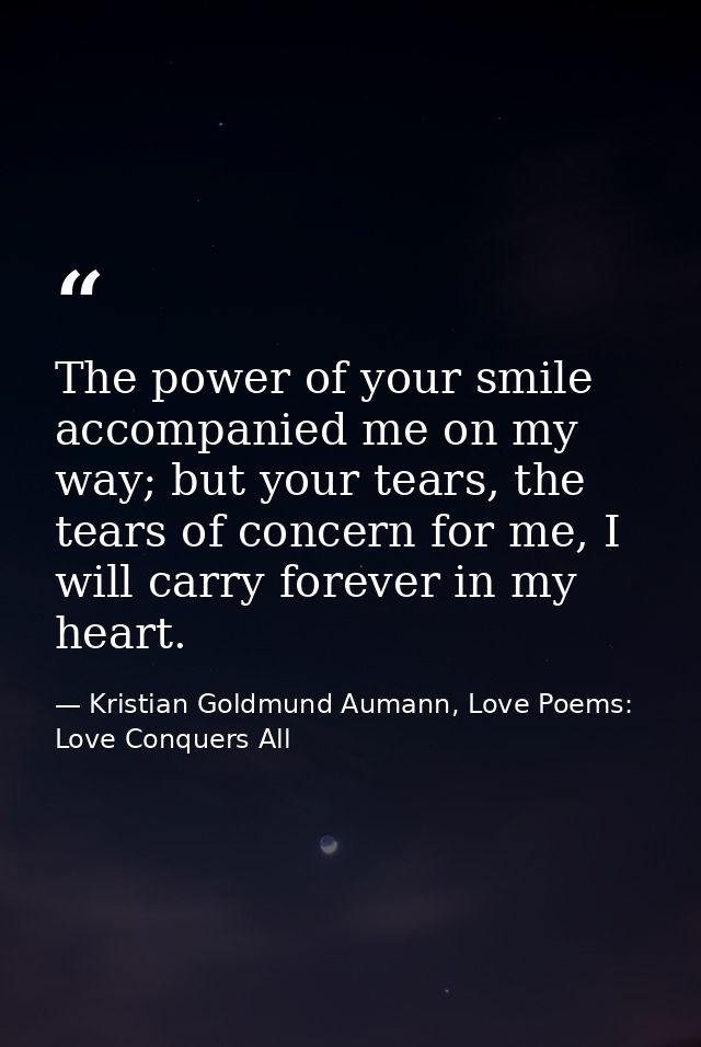 The power of your smile accompanied me on my way; but your tears, the tears of concern for me, I will carry forever in m — Kristian Goldmund Aumann, Love Poems: Love Conquers All
