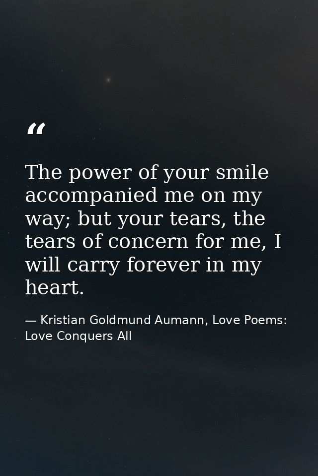 The power of your smile accompanied me on my way; but your tears, the tears of concern for me, I will carry forever in m — Kristian Goldmund Aumann, Love Poems: Love Conquers All