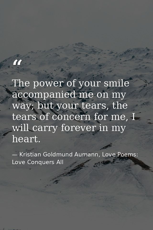 The power of your smile accompanied me on my way; but your tears, the tears of concern for me, I will carry forever in m — Kristian Goldmund Aumann, Love Poems: Love Conquers All