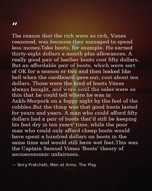 The reason that the rich were so rich, Vimes reasoned, was because they managed to spend less money.Take boots, for exam — Terry Pratchett, Men at Arms: The Play