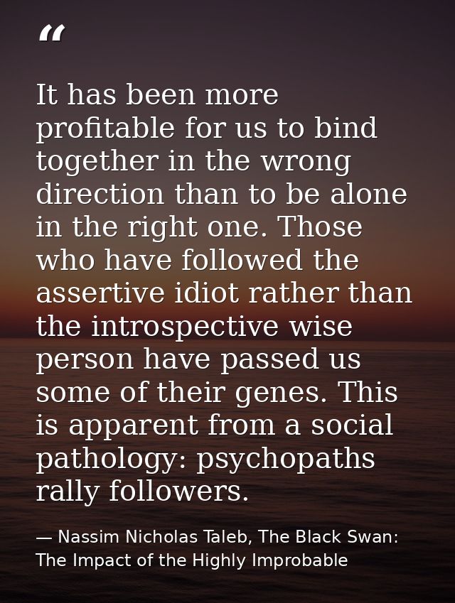 It has been more profitable for us to bind together in the wrong direction than to be alone in the right one. Those who  — Nassim Nicholas Taleb, The Black Swan: The Impact of the Highly Improbable