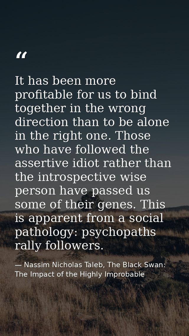 It has been more profitable for us to bind together in the wrong direction than to be alone in the right one. Those who  — Nassim Nicholas Taleb, The Black Swan: The Impact of the Highly Improbable