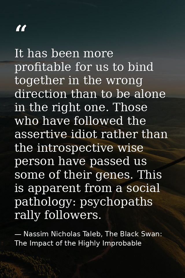 It has been more profitable for us to bind together in the wrong direction than to be alone in the right one. Those who  — Nassim Nicholas Taleb, The Black Swan: The Impact of the Highly Improbable