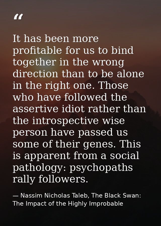 It has been more profitable for us to bind together in the wrong direction than to be alone in the right one. Those who  — Nassim Nicholas Taleb, The Black Swan: The Impact of the Highly Improbable