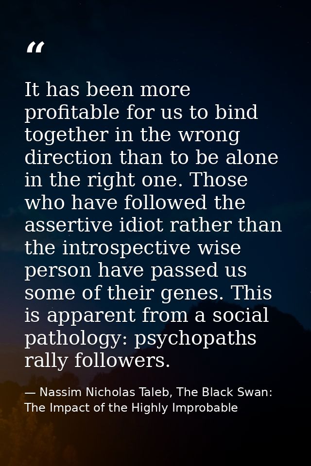 It has been more profitable for us to bind together in the wrong direction than to be alone in the right one. Those who  — Nassim Nicholas Taleb, The Black Swan: The Impact of the Highly Improbable