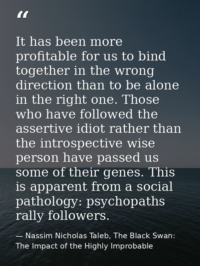 It has been more profitable for us to bind together in the wrong direction than to be alone in the right one. Those who  — Nassim Nicholas Taleb, The Black Swan: The Impact of the Highly Improbable