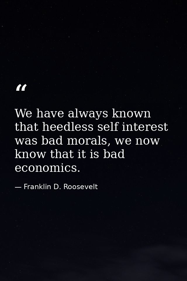 We have always known that heedless self interest was bad morals, we now know that it is bad economics. — Franklin D. Roosevelt