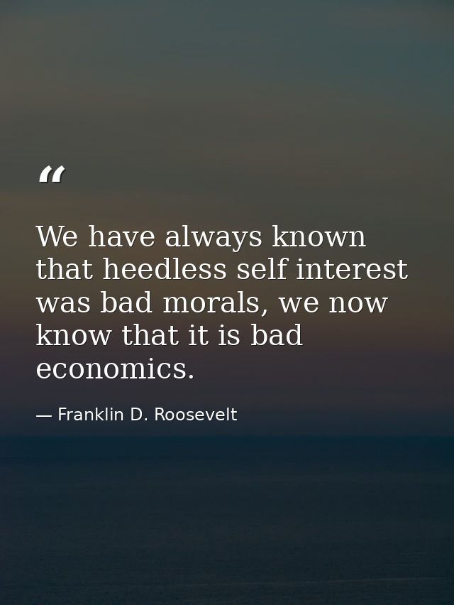 We have always known that heedless self interest was bad morals, we now know that it is bad economics. — Franklin D. Roosevelt