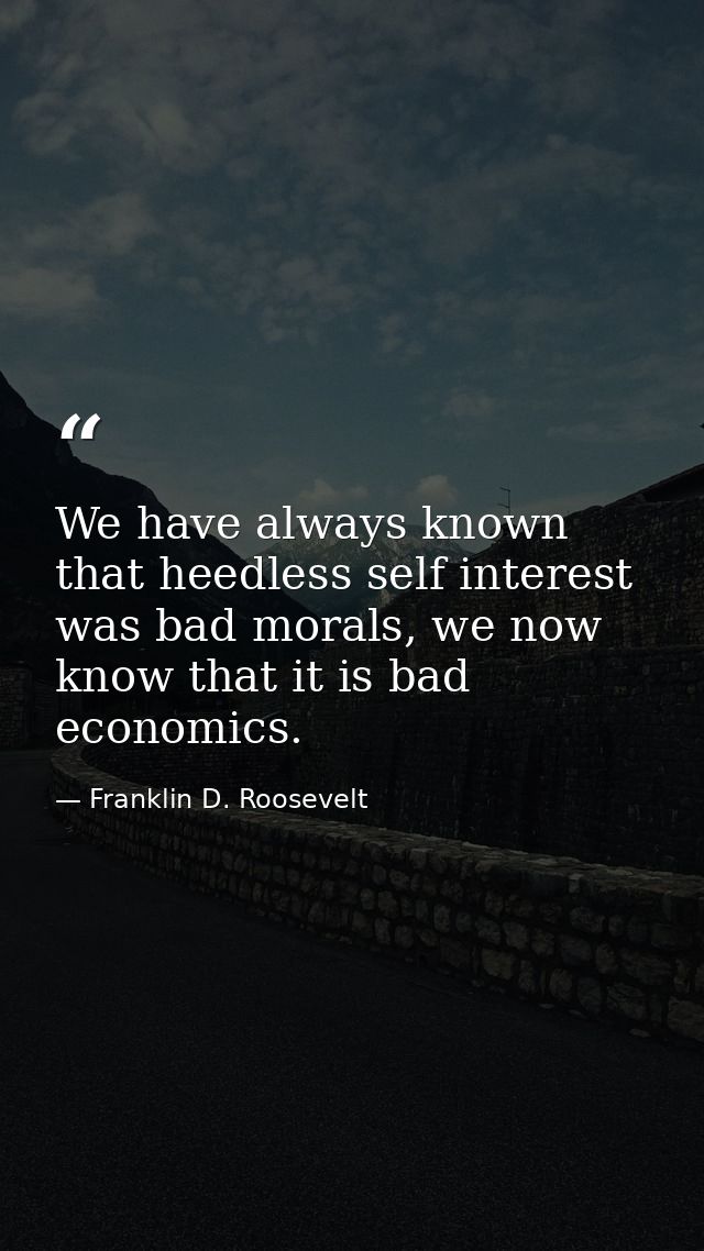 We have always known that heedless self interest was bad morals, we now know that it is bad economics. — Franklin D. Roosevelt