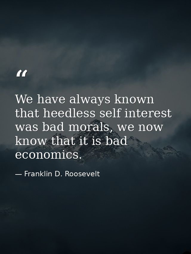 We have always known that heedless self interest was bad morals, we now know that it is bad economics. — Franklin D. Roosevelt
