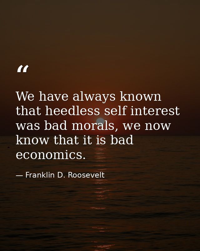 We have always known that heedless self interest was bad morals, we now know that it is bad economics. — Franklin D. Roosevelt