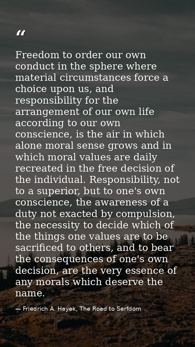 Freedom to order our own conduct in the sphere where material circumstances force a choice upon us, and responsibility f — Friedrich A. Hayek, The Road to Serfdom