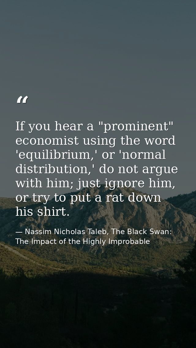 If you hear a "prominent" economist using the word 'equilibrium,' or 'normal distribution,' do not argue with him; just  — Nassim Nicholas Taleb, The Black Swan: The Impact of the Highly Improbable