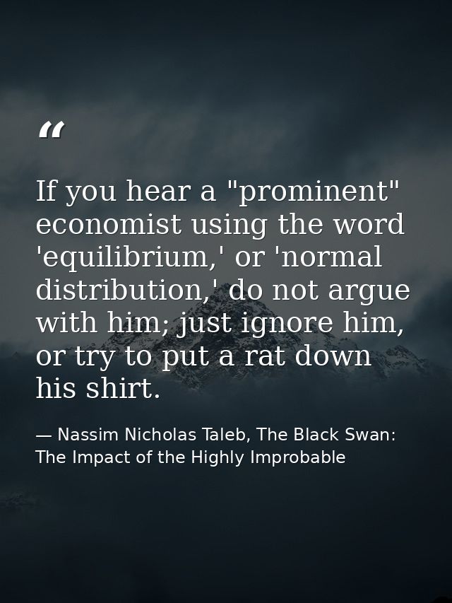 If you hear a "prominent" economist using the word 'equilibrium,' or 'normal distribution,' do not argue with him; just  — Nassim Nicholas Taleb, The Black Swan: The Impact of the Highly Improbable