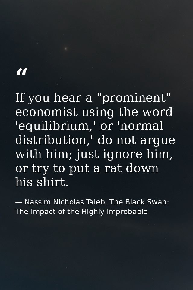 If you hear a "prominent" economist using the word 'equilibrium,' or 'normal distribution,' do not argue with him; just  — Nassim Nicholas Taleb, The Black Swan: The Impact of the Highly Improbable