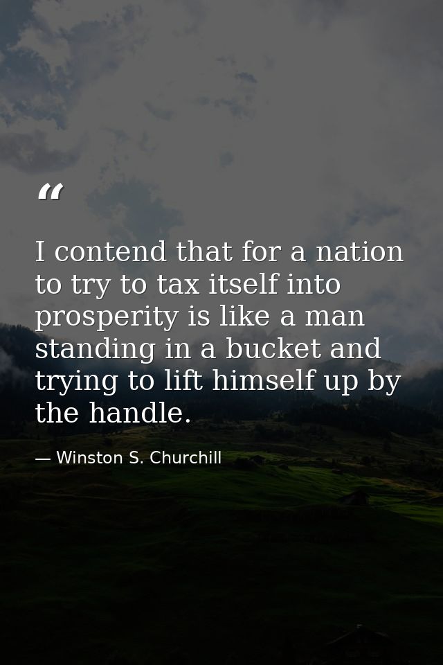 I contend that for a nation to try to tax itself into prosperity is like a man standing in a bucket and trying to lift h — Winston S. Churchill