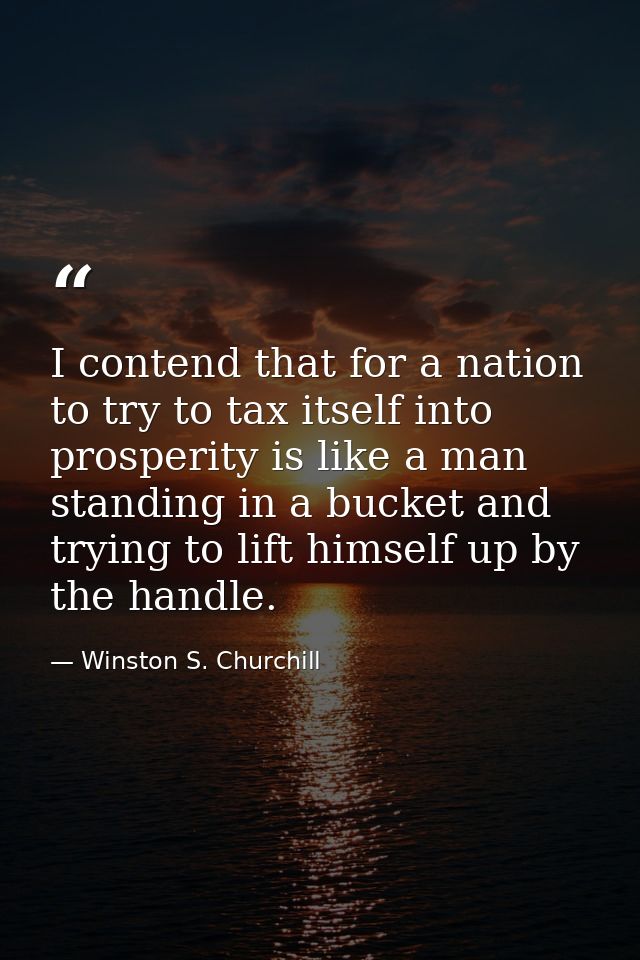 I contend that for a nation to try to tax itself into prosperity is like a man standing in a bucket and trying to lift h — Winston S. Churchill