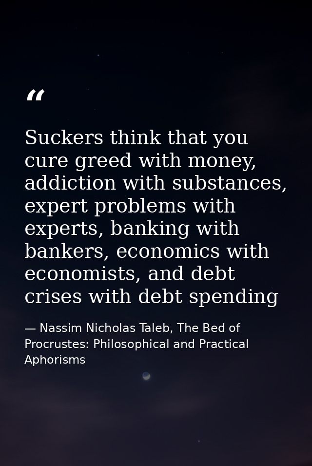 Suckers think that you cure greed with money, addiction with substances, expert problems with experts, banking with bank — Nassim Nicholas Taleb, The Bed of Procrustes: Philosophical and Practical Aphorisms