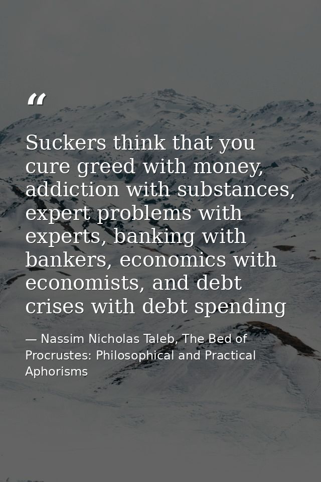 Suckers think that you cure greed with money, addiction with substances, expert problems with experts, banking with bank — Nassim Nicholas Taleb, The Bed of Procrustes: Philosophical and Practical Aphorisms