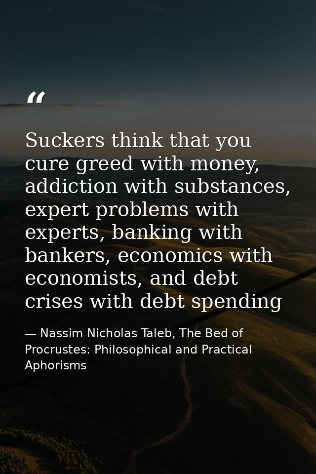 Suckers think that you cure greed with money, addiction with substances, expert problems with experts, banking with bank — Nassim Nicholas Taleb, The Bed of Procrustes: Philosophical and Practical Aphorisms