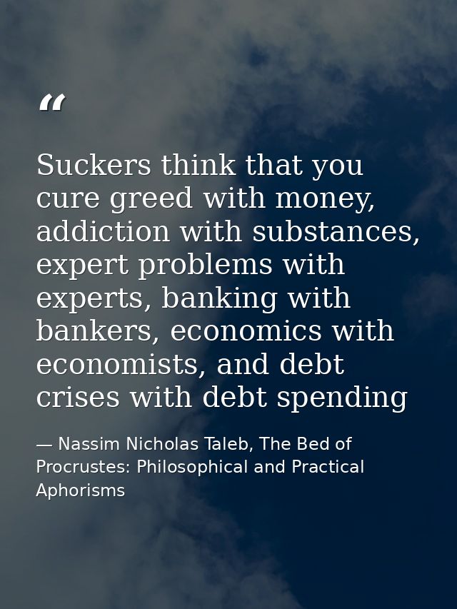 Suckers think that you cure greed with money, addiction with substances, expert problems with experts, banking with bank — Nassim Nicholas Taleb, The Bed of Procrustes: Philosophical and Practical Aphorisms