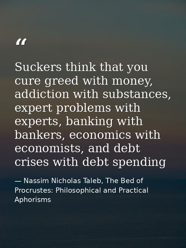 Suckers think that you cure greed with money, addiction with substances, expert problems with experts, banking with bank — Nassim Nicholas Taleb, The Bed of Procrustes: Philosophical and Practical Aphorisms