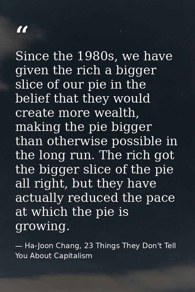 Since the 1980s, we have given the rich a bigger slice of our pie in the belief that they would create more wealth, maki — Ha-Joon Chang, 23 Things They Don't Tell You About Capitalism