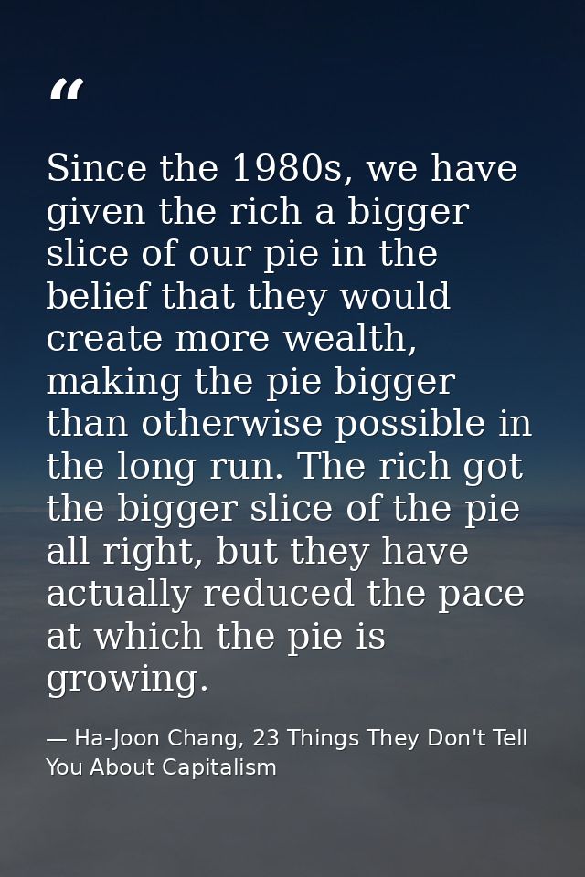 Since the 1980s, we have given the rich a bigger slice of our pie in the belief that they would create more wealth, maki — Ha-Joon Chang, 23 Things They Don't Tell You About Capitalism